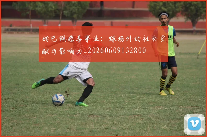 姆巴佩慈善事业：球场外的社会贡献与影响力_20260609132800