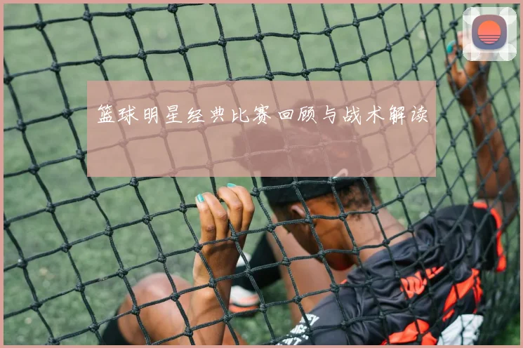 篮球明星经典比赛回顾与战术解读