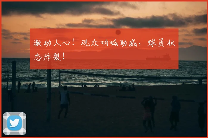 激动人心!观众呐喊助威,球员状态炸裂!