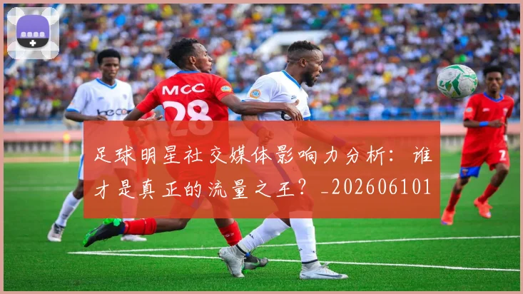 足球明星社交媒体影响力分析:谁才是真正的流量之王?_20260610170347