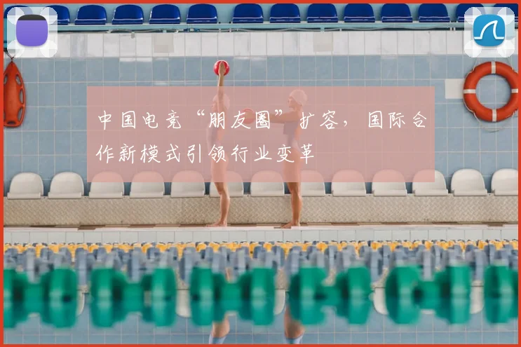 中国电竞“朋友圈”扩容,国际合作新模式引领行业变革